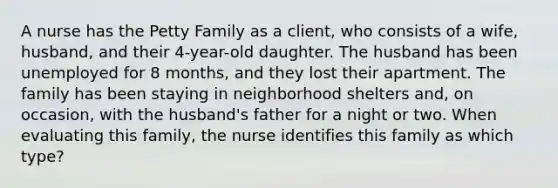 A nurse has the Petty Family as a client, who consists of a wife, husband, and their 4-year-old daughter. The husband has been unemployed for 8 months, and they lost their apartment. The family has been staying in neighborhood shelters and, on occasion, with the husband's father for a night or two. When evaluating this family, the nurse identifies this family as which type?