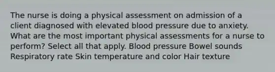 The nurse is doing a physical assessment on admission of a client diagnosed with elevated blood pressure due to anxiety. What are the most important physical assessments for a nurse to perform? Select all that apply. Blood pressure Bowel sounds Respiratory rate Skin temperature and color Hair texture