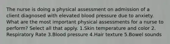 The nurse is doing a physical assessment on admission of a client diagnosed with elevated blood pressure due to anxiety. What are the most important physical assessments for a nurse to perform? Select all that apply. 1.Skin temperature and color 2. Respiratory Rate 3.Blood pressure 4.Hair texture 5.Bowel sounds