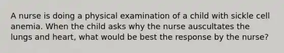 A nurse is doing a physical examination of a child with sickle cell anemia. When the child asks why the nurse auscultates the lungs and heart, what would be best the response by the nurse?