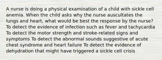 A nurse is doing a physical examination of a child with sickle cell anemia. When the child asks why the nurse auscultates the lungs and heart, what would be best the response by the nurse? To detect the evidence of infection such as fever and tachycardia To detect the motor strength and stroke-related signs and symptoms To detect the abnormal sounds suggestive of acute chest syndrome and heart failure To detect the evidence of dehydration that might have triggered a sickle cell crisis