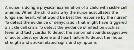 A nurse is doing a physical examination of a child with sickle cell anemia. When the child asks why the nurse auscultates the lungs and heart, what would be best the response by the nurse? To detect the evidence of dehydration that might have triggered a sickle cell crisis To detect the evidence of infection such as fever and tachycardia To detect the abnormal sounds suggestive of acute chest syndrome and heart failure To detect the motor strength and stroke-related signs and symptoms