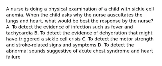 A nurse is doing a physical examination of a child with sickle cell anemia. When the child asks why the nurse auscultates the lungs and heart, what would be best the response by the nurse? A. To detect the evidence of infection such as fever and tachycardia B. To detect the evidence of dehydration that might have triggered a sickle cell crisis C. To detect the motor strength and stroke-related signs and symptoms D. To detect the abnormal sounds suggestive of acute chest syndrome and heart failure