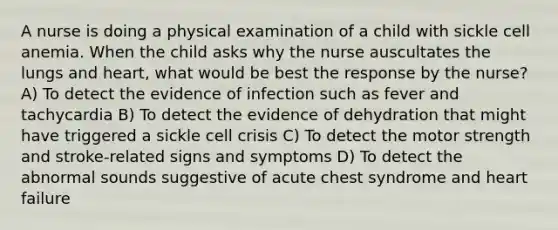 A nurse is doing a physical examination of a child with sickle cell anemia. When the child asks why the nurse auscultates the lungs and heart, what would be best the response by the nurse? A) To detect the evidence of infection such as fever and tachycardia B) To detect the evidence of dehydration that might have triggered a sickle cell crisis C) To detect the motor strength and stroke-related signs and symptoms D) To detect the abnormal sounds suggestive of acute chest syndrome and heart failure