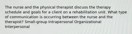 The nurse and the physical therapist discuss the therapy schedule and goals for a client on a rehabilitation unit. What type of communication is occurring between the nurse and the therapist? Small-group Intrapersonal Organizational Interpersonal