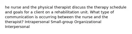 he nurse and the physical therapist discuss the therapy schedule and goals for a client on a rehabilitation unit. What type of communication is occurring between the nurse and the therapist? Intrapersonal Small-group Organizational Interpersonal