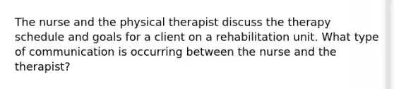 The nurse and the physical therapist discuss the therapy schedule and goals for a client on a rehabilitation unit. What type of communication is occurring between the nurse and the therapist?