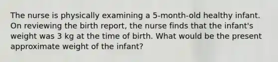 The nurse is physically examining a 5-month-old healthy infant. On reviewing the birth report, the nurse finds that the infant's weight was 3 kg at the time of birth. What would be the present approximate weight of the infant?