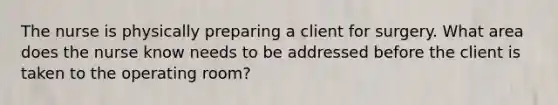 The nurse is physically preparing a client for surgery. What area does the nurse know needs to be addressed before the client is taken to the operating room?