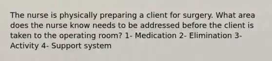 The nurse is physically preparing a client for surgery. What area does the nurse know needs to be addressed before the client is taken to the operating room? 1- Medication 2- Elimination 3- Activity 4- Support system