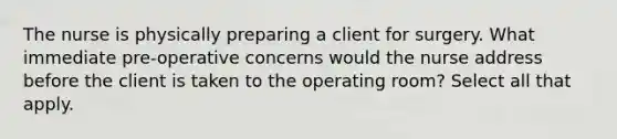 The nurse is physically preparing a client for surgery. What immediate pre-operative concerns would the nurse address before the client is taken to the operating room? Select all that apply.