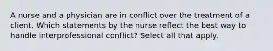 A nurse and a physician are in conflict over the treatment of a client. Which statements by the nurse reflect the best way to handle interprofessional conflict? Select all that apply.