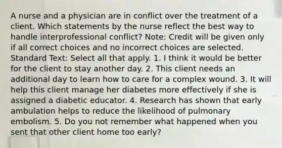 A nurse and a physician are in conflict over the treatment of a client. Which statements by the nurse reflect the best way to handle interprofessional conflict? Note: Credit will be given only if all correct choices and no incorrect choices are selected. Standard Text: Select all that apply. 1. I think it would be better for the client to stay another day. 2. This client needs an additional day to learn how to care for a complex wound. 3. It will help this client manage her diabetes more effectively if she is assigned a diabetic educator. 4. Research has shown that early ambulation helps to reduce the likelihood of pulmonary embolism. 5. Do you not remember what happened when you sent that other client home too early?