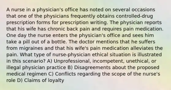 A nurse in a physician's office has noted on several occasions that one of the physicians frequently obtains controlled-drug prescription forms for prescription writing. The physician reports that his wife has chronic back pain and requires pain medication. One day the nurse enters the physician's office and sees him take a pill out of a bottle. The doctor mentions that he suffers from migraines and that his wife's pain medication alleviates the pain. What type of nurse-physician ethical situation is illustrated in this scenario? A) Unprofessional, incompetent, unethical, or illegal physician practice B) Disagreements about the proposed medical regimen C) Conflicts regarding the scope of the nurse's role D) Claims of loyalty