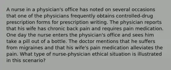 A nurse in a physician's office has noted on several occasions that one of the physicians frequently obtains controlled-drug prescription forms for prescription writing. The physician reports that his wife has chronic back pain and requires pain medication. One day the nurse enters the physician's office and sees him take a pill out of a bottle. The doctor mentions that he suffers from migraines and that his wife's pain medication alleviates the pain. What type of nurse-physician ethical situation is illustrated in this scenario?