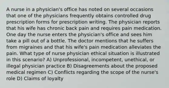 A nurse in a physician's office has noted on several occasions that one of the physicians frequently obtains controlled drug prescription forms for prescription writing. The physician reports that his wife has chronic back pain and requires pain medication. One day the nurse enters the physician's office and sees him take a pill out of a bottle. The doctor mentions that he suffers from migraines and that his wife's pain medication alleviates the pain. What type of nurse physician ethical situation is illustrated in this scenario? A) Unprofessional, incompetent, unethical, or illegal physician practice B) Disagreements about the proposed medical regimen C) Conflicts regarding the scope of the nurse's role D) Claims of loyalty