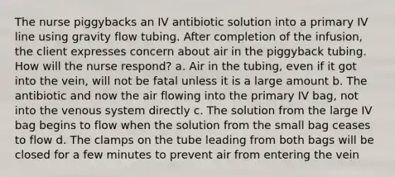 The nurse piggybacks an IV antibiotic solution into a primary IV line using gravity flow tubing. After completion of the infusion, the client expresses concern about air in the piggyback tubing. How will the nurse respond? a. Air in the tubing, even if it got into the vein, will not be fatal unless it is a large amount b. The antibiotic and now the air flowing into the primary IV bag, not into the venous system directly c. The solution from the large IV bag begins to flow when the solution from the small bag ceases to flow d. The clamps on the tube leading from both bags will be closed for a few minutes to prevent air from entering the vein