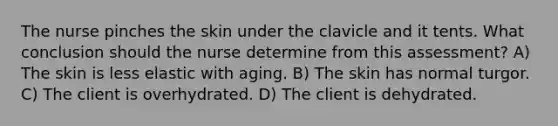 The nurse pinches the skin under the clavicle and it tents. What conclusion should the nurse determine from this assessment? A) The skin is less elastic with aging. B) The skin has normal turgor. C) The client is overhydrated. D) The client is dehydrated.