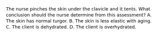 The nurse pinches the skin under the clavicle and it tents. What conclusion should the nurse determine from this assessment? A. The skin has normal turgor. B. The skin is less elastic with aging. C. The client is dehydrated. D. The client is overhydrated.