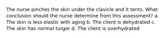 The nurse pinches the skin under the clavicle and it tents. What conclusion should the nurse determine from this assessment? a. The skin is less elastic with aging b. The client is dehydrated c. The skin has normal turgor d. The client is overhydrated