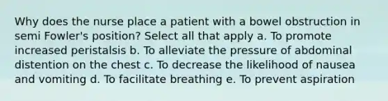 Why does the nurse place a patient with a bowel obstruction in semi Fowler's position? Select all that apply a. To promote increased peristalsis b. To alleviate the pressure of abdominal distention on the chest c. To decrease the likelihood of nausea and vomiting d. To facilitate breathing e. To prevent aspiration