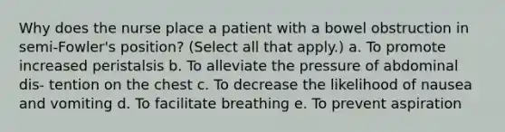 Why does the nurse place a patient with a bowel obstruction in semi-Fowler's position? (Select all that apply.) a. To promote increased peristalsis b. To alleviate the pressure of abdominal dis- tention on the chest c. To decrease the likelihood of nausea and vomiting d. To facilitate breathing e. To prevent aspiration