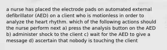 a nurse has placed the electrode pads on automated external defibrillator (AED) on a client who is motionless in order to analyze the heart rhythm. which of the following actions should the nurse perform next a) press the analysis button on the AED b) administer shock to the client c) wait for the AED to give a message d) ascertain that nobody is touching the client