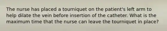 The nurse has placed a tourniquet on the patient's left arm to help dilate the vein before insertion of the catheter. What is the maximum time that the nurse can leave the tourniquet in place?