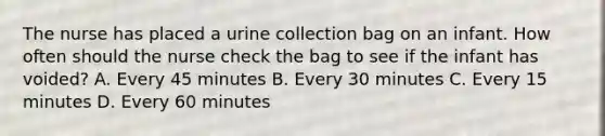 The nurse has placed a urine collection bag on an infant. How often should the nurse check the bag to see if the infant has voided? A. Every 45 minutes B. Every 30 minutes C. Every 15 minutes D. Every 60 minutes