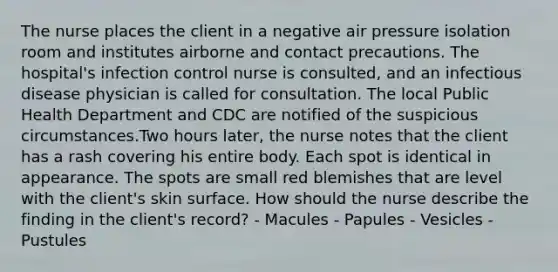 The nurse places the client in a negative air pressure isolation room and institutes airborne and contact precautions. The hospital's infection control nurse is consulted, and an infectious disease physician is called for consultation. The local Public Health Department and CDC are notified of the suspicious circumstances.Two hours later, the nurse notes that the client has a rash covering his entire body. Each spot is identical in appearance. The spots are small red blemishes that are level with the client's skin surface. How should the nurse describe the finding in the client's record? - Macules - Papules - Vesicles - Pustules