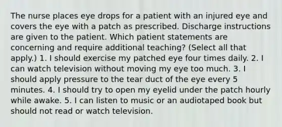 The nurse places eye drops for a patient with an injured eye and covers the eye with a patch as prescribed. Discharge instructions are given to the patient. Which patient statements are concerning and require additional teaching? (Select all that apply.) 1. I should exercise my patched eye four times daily. 2. I can watch television without moving my eye too much. 3. I should apply pressure to the tear duct of the eye every 5 minutes. 4. I should try to open my eyelid under the patch hourly while awake. 5. I can listen to music or an audiotaped book but should not read or watch television.