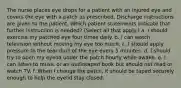 The nurse places eye drops for a patient with an injured eye and covers the eye with a patch as prescribed. Discharge instructions are given to the patient. Which patient statements indicate that further instruction is needed? (Select all that apply.) a. I should exercise my patched eye four times daily. b. I can watch television without moving my eye too much. c. I should apply pressure to the tear duct of the eye every 5 minutes. d. I should try to open my eyelid under the patch hourly while awake. e. I can listen to music or an audiotaped book but should not read or watch TV. f. When I change the patch, it should be taped securely enough to help the eyelid stay closed.