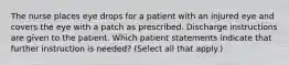 The nurse places eye drops for a patient with an injured eye and covers the eye with a patch as prescribed. Discharge instructions are given to the patient. Which patient statements indicate that further instruction is needed? (Select all that apply.)