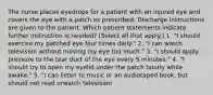 The nurse places eyedrops for a patient with an injured eye and covers the eye with a patch as prescribed. Discharge instructions are given to the patient. Which patient statements indicate further instruction is needed? (Select all that apply.) 1. "I should exercise my patched eye four times daily." 2. "I can watch television without moving my eye too much." 3. "I should apply pressure to the tear duct of the eye every 5 minutes." 4. "I should try to open my eyelid under the patch hourly while awake." 5. "I can listen to music or an audiotaped book, but should not read orwatch television