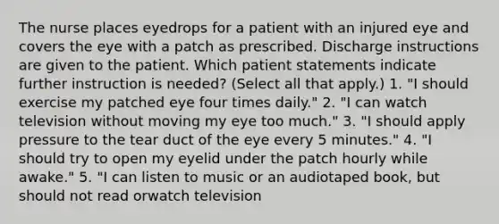 The nurse places eyedrops for a patient with an injured eye and covers the eye with a patch as prescribed. Discharge instructions are given to the patient. Which patient statements indicate further instruction is needed? (Select all that apply.) 1. "I should exercise my patched eye four times daily." 2. "I can watch television without moving my eye too much." 3. "I should apply pressure to the tear duct of the eye every 5 minutes." 4. "I should try to open my eyelid under the patch hourly while awake." 5. "I can listen to music or an audiotaped book, but should not read orwatch television