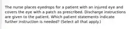 The nurse places eyedrops for a patient with an injured eye and covers the eye with a patch as prescribed. Discharge instructions are given to the patient. Which patient statements indicate further instruction is needed? (Select all that apply.)