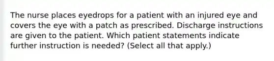 The nurse places eyedrops for a patient with an injured eye and covers the eye with a patch as prescribed. Discharge instructions are given to the patient. Which patient statements indicate further instruction is needed? (Select all that apply.)