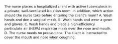 The nurse places a hospitalized client with active tuberculosis in a private, well-ventilated isolation room. In addition, which action should the nurse take before entering the client's room? A. Wash hands and don a surgical mask. B. Wash hands and wear a gown and gloves. C. Wash hands and place a high-efficiency particulate air (HEPA) respirator mask over the nose and mouth. D. The nurse needs no precautions. The client is instructed to cover the mouth and nose when coughing.