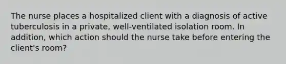 The nurse places a hospitalized client with a diagnosis of active tuberculosis in a private, well-ventilated isolation room. In addition, which action should the nurse take before entering the client's room?