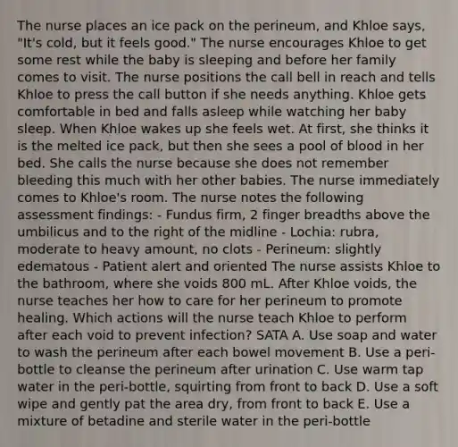 The nurse places an ice pack on the perineum, and Khloe says, "It's cold, but it feels good." The nurse encourages Khloe to get some rest while the baby is sleeping and before her family comes to visit. The nurse positions the call bell in reach and tells Khloe to press the call button if she needs anything. Khloe gets comfortable in bed and falls asleep while watching her baby sleep. When Khloe wakes up she feels wet. At first, she thinks it is the melted ice pack, but then she sees a pool of blood in her bed. She calls the nurse because she does not remember bleeding this much with her other babies. The nurse immediately comes to Khloe's room. The nurse notes the following assessment findings: - Fundus firm, 2 finger breadths above the umbilicus and to the right of the midline - Lochia: rubra, moderate to heavy amount, no clots - Perineum: slightly edematous - Patient alert and oriented The nurse assists Khloe to the bathroom, where she voids 800 mL. After Khloe voids, the nurse teaches her how to care for her perineum to promote healing. Which actions will the nurse teach Khloe to perform after each void to prevent infection? SATA A. Use soap and water to wash the perineum after each bowel movement B. Use a peri-bottle to cleanse the perineum after urination C. Use warm tap water in the peri-bottle, squirting from front to back D. Use a soft wipe and gently pat the area dry, from front to back E. Use a mixture of betadine and sterile water in the peri-bottle