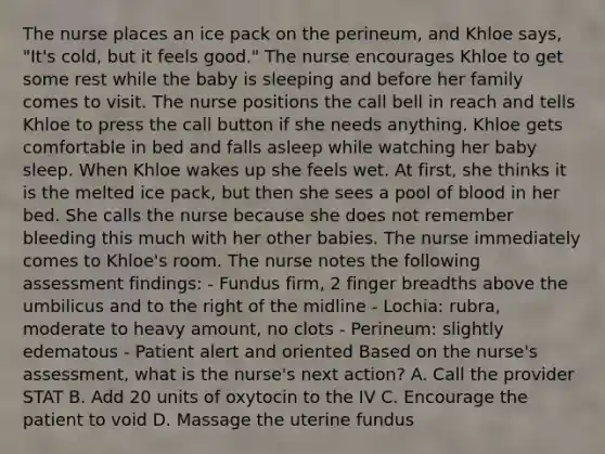 The nurse places an ice pack on the perineum, and Khloe says, "It's cold, but it feels good." The nurse encourages Khloe to get some rest while the baby is sleeping and before her family comes to visit. The nurse positions the call bell in reach and tells Khloe to press the call button if she needs anything. Khloe gets comfortable in bed and falls asleep while watching her baby sleep. When Khloe wakes up she feels wet. At first, she thinks it is the melted ice pack, but then she sees a pool of blood in her bed. She calls the nurse because she does not remember bleeding this much with her other babies. The nurse immediately comes to Khloe's room. The nurse notes the following assessment findings: - Fundus firm, 2 finger breadths above the umbilicus and to the right of the midline - Lochia: rubra, moderate to heavy amount, no clots - Perineum: slightly edematous - Patient alert and oriented Based on the nurse's assessment, what is the nurse's next action? A. Call the provider STAT B. Add 20 units of oxytocin to the IV C. Encourage the patient to void D. Massage the uterine fundus