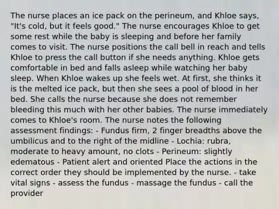 The nurse places an ice pack on the perineum, and Khloe says, "It's cold, but it feels good." The nurse encourages Khloe to get some rest while the baby is sleeping and before her family comes to visit. The nurse positions the call bell in reach and tells Khloe to press the call button if she needs anything. Khloe gets comfortable in bed and falls asleep while watching her baby sleep. When Khloe wakes up she feels wet. At first, she thinks it is the melted ice pack, but then she sees a pool of blood in her bed. She calls the nurse because she does not remember bleeding this much with her other babies. The nurse immediately comes to Khloe's room. The nurse notes the following assessment findings: - Fundus firm, 2 finger breadths above the umbilicus and to the right of the midline - Lochia: rubra, moderate to heavy amount, no clots - Perineum: slightly edematous - Patient alert and oriented Place the actions in the correct order they should be implemented by the nurse. - take vital signs - assess the fundus - massage the fundus - call the provider