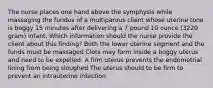 The nurse places one hand above the symphysis while massaging the fundus of a multiparous client whose uterine tone is boggy 15 minutes after delivering a 7 pound 10 ounce (3220 gram) infant. Which information should the nurse provide the client about this finding? Both the lower uterine segment and the funds must be massaged Clots may form inside a boggy uterus and need to be expelled. A firm uterus prevents the endometrial lining from being sloughed The uterus should to be firm to prevent an intrauterine infection