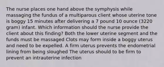 The nurse places one hand above the symphysis while massaging the fundus of a multiparous client whose uterine tone is boggy 15 minutes after delivering a 7 pound 10 ounce (3220 gram) infant. Which information should the nurse provide the client about this finding? Both the lower uterine segment and the funds must be massaged Clots may form inside a boggy uterus and need to be expelled. A firm uterus prevents the endometrial lining from being sloughed The uterus should to be firm to prevent an intrauterine infection