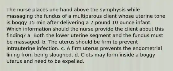 The nurse places one hand above the symphysis while massaging the fundus of a multiparous client whose uterine tone is boggy 15 min after delivering a 7 pound 10 ounce infant. Which information should the nurse provide the client about this finding? a. Both the lower uterine segment and the fundus must be massaged. b. The uterus should be firm to prevent intrauterine infection. c. A firm uterus prevents the endometrial lining from being sloughed. d. Clots may form inside a boggy uterus and need to be expelled.