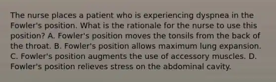 The nurse places a patient who is experiencing dyspnea in the Fowler's position. What is the rationale for the nurse to use this position? A. Fowler's position moves the tonsils from the back of the throat. B. Fowler's position allows maximum lung expansion. C. Fowler's position augments the use of accessory muscles. D. Fowler's position relieves stress on the abdominal cavity.