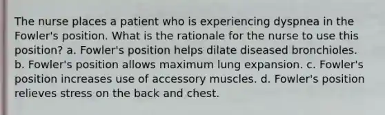 The nurse places a patient who is experiencing dyspnea in the Fowler's position. What is the rationale for the nurse to use this position? a. Fowler's position helps dilate diseased bronchioles. b. Fowler's position allows maximum lung expansion. c. Fowler's position increases use of accessory muscles. d. Fowler's position relieves stress on the back and chest.