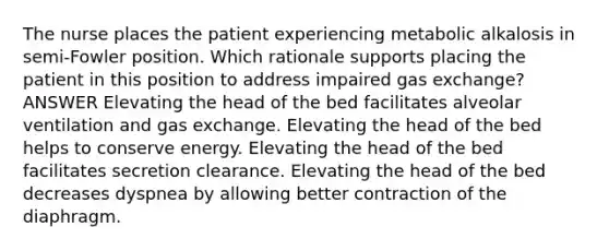 The nurse places the patient experiencing metabolic alkalosis in semi-Fowler position. Which rationale supports placing the patient in this position to address impaired gas exchange? ANSWER Elevating the head of the bed facilitates alveolar ventilation and gas exchange. Elevating the head of the bed helps to conserve energy. Elevating the head of the bed facilitates secretion clearance. Elevating the head of the bed decreases dyspnea by allowing better contraction of the diaphragm.