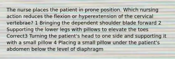 The nurse places the patient in prone position. Which nursing action reduces the flexion or hyperextension of the cervical vertebrae? 1 Bringing the dependent shoulder blade forward 2 Supporting the lower legs with pillows to elevate the toes Correct3 Turning the patient's head to one side and supporting it with a small pillow 4 Placing a small pillow under the patient's abdomen below the level of diaphragm