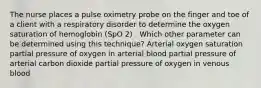 The nurse places a pulse oximetry probe on the finger and toe of a client with a respiratory disorder to determine the oxygen saturation of hemoglobin (SpO 2) . Which other parameter can be determined using this technique? Arterial oxygen saturation partial pressure of oxygen in arterial blood partial pressure of arterial carbon dioxide partial pressure of oxygen in venous blood